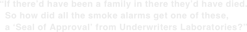 “If there’d have been a family in there they’d have died.   So how did all the smoke alarms get one of these,   a ‘Seal of Approval’ from Underwriters Laboratories?”