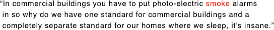 “In commercial buildings you have to put photo-electric smoke alarms  in so why do we have one standard for commercial buildings and a  completely separate standard for our homes where we sleep, it's insane.”