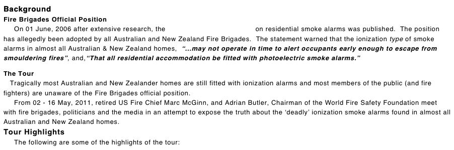 Background
Fire Brigades Official Position      On 01 June, 2006 after extensive research, the Official Position Statement on residential smoke alarms was published.  The position has allegedly been adopted by all Australian and New Zealand Fire Brigades.  The statement warned that the ionization type of smoke alarms in almost all Australian & New Zealand homes,  “...may not operate in time to alert occupants early enough to escape from smouldering fires”, and,“That all residential accommodation be fitted with photoelectric smoke alarms.”

The Tour
   Tragically most Australian and New Zealander homes are still fitted with ionization alarms and most members of the public (and fire fighters) are unaware of the Fire Brigades official position.
     From 02 - 16 May, 2011, retired US Fire Chief Marc McGinn, and Adrian Butler, Chairman of the World Fire Safety Foundation meet with fire brigades, politicians and the media in an attempt to expose the truth about the ‘deadly’ ionization smoke alarms found in almost all Australian and New Zealand homes. Tour Highlights      The following are some of the highlights of the tour: