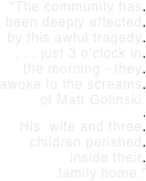 “The community has.  been deeply effected.  by this awful tragedy.
. . . just 3 o’clock in.    the morning - they. awoke to the screams.  of Matt Golinski. .
His  wife and three. children perished. inside their. family home.”