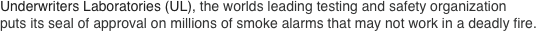 Underwriters Laboratories (UL), the worlds leading testing and safety organization
puts its seal of approval on millions of smoke alarms that may not work in a deadly fire.