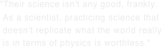 "Their science isn't any good, frankly.  As a scientist, practicing science that  doesn't replicate what the world really  is in terms of physics is worthless."