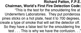 Richard Patton, F.P.E.
Chairman, World’s First Fire Detection Code:
“This is the test for the smouldering fire at. Underwriters Laboratories.  They put ponderosa. pines sticks on a hot plate, heat it to 700 degrees,. create a type of smoke that will set the detector off.. So they have a false test for the smouldering fire.
test . . . This is why we have the confusion. . .”