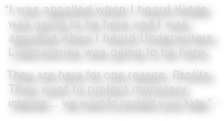 “I was appalled when I heard Kidde
 was going to be here and I was  appalled when I heard Underwriters  Laboratories was going to be here.   They are here for one reason. Profits.  They want to protect monetary  interest ... we want to protect your kids.”