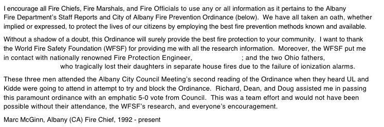 I encourage all Fire Chiefs, Fire Marshals, and Fire Officials to use any or all information as it pertains to the Albany Fire Department’s Staff Reports and City of Albany Fire Prevention Ordinance (below).  We have all taken an oath, whether implied or expressed, to protect the lives of our citizens by employing the best fire prevention methods known and available.  Without a shadow of a doubt, this Ordinance will surely provide the best fire protection to your community.  I want to thank the World Fire Safety Foundation (WFSF) for providing me with all the research information.  Moreover, the WFSF put me in contact with nationally renowned Fire Protection Engineer, Richard Patton; and the two Ohio fathers, Dean Dennis and Doug Turnbull who tragically lost their daughters in separate house fires due to the failure of ionization alarms.  These three men attended the Albany City Council Meeting’s second reading of the Ordinance when they heard UL and Kidde were going to attend in attempt to try and block the Ordinance.  Richard, Dean, and Doug assisted me in passing this paramount ordinance with an emphatic 5-0 vote from Council.  This was a team effort and would not have been possible without their attendance, the WFSF’s research, and everyone’s encouragement.  Marc McGinn, Albany (CA) Fire Chief, 1992 - present