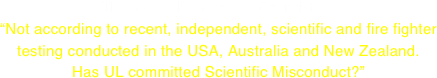The World Fire Safety Foundation  “Not according to recent, independent, scientific and fire fighter
testing conducted in the USA, Australia and New Zealand. Has UL committed Scientific Misconduct?”