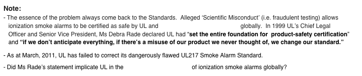 Note: - The essence of the problem always come back to the Standards.  Alleged ‘Scientific Misconduct’ (i.e. fraudulent testing) allows    ionization smoke alarms to be certified as safe by UL and other Standards organisations globally.  In 1999 UL’s Chief Legal    Officer and Senior Vice President, Ms Debra Rade declared UL had “set the entire foundation for  product-safety certification”    and “if we don’t anticipate everything, if there’s a misuse of our product we never thought of, we change our standard.”  - As at March, 2011, UL has failed to correct its dangerously flawed UL217 Smoke Alarm Standard.
- Did Ms Rade’s statement implicate UL in the flawed standard’s testing of ionization smoke alarms globally?