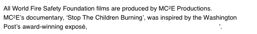 All World Fire Safety Foundation films are produced by MC2E Productions.  MC2E’s documentary, ‘Stop The Children Burning’, was inspired by the Washington Post’s award-winning exposé, ‘How Safe are Products Bearing the UL Mark?’.