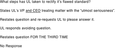 What steps has UL taken to rectify it’s flawed standard?  States UL’s VP and CEO treating matter with the “utmost seriousness”.  Restates question and re-requests UL to please answer it.  UL responds avoiding question.  Restates question FOR THE THIRD TIME  No Response