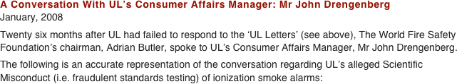 A Conversation With UL’s Consumer Affairs Manager: Mr John Drengenberg January, 2008 
Twenty six months after UL had failed to respond to the ‘UL Letters’ (see above), The World Fire Safety
Foundation’s chairman, Adrian Butler, spoke to UL’s Consumer Affairs Manager, Mr John Drengenberg.  The following is an accurate representation of the conversation regarding UL’s alleged Scientific
Misconduct (i.e. fraudulent standards testing) of ionization smoke alarms: 