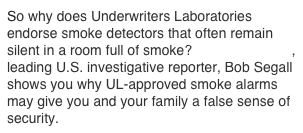 So why does Underwriters Laboratories endorse smoke detectors that often remain silent in a room full of smoke?  Award-winning, leading U.S. investigative reporter, Bob Segall shows you why UL-approved smoke alarms may give you and your family a false sense of security.