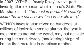 In 2007, WTHR’s ‘Deadly Delay’ twelve-part investigation exposed what Indiana's State Fire Marshal called, "the most important life safety issue the fire service will face in our lifetime."   WTHR’s investigation revealed hundreds of millions of ionization smoke alarms, the type in most homes around the world, may not activate during the most deadly (smoldering) stage of house fires resulting in needless deaths.