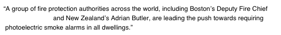 “A group of fire protection authorities across the world, including Boston’s Deputy Fire Chief   Joseph Fleming and New Zealand’s Adrian Butler, are leading the push towards requiring  photoelectric smoke alarms in all dwellings.”