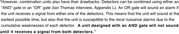 “However, combination units also have their drawbacks. Detectors can be combined using either an  “AND” gate or an “OR” gate (Ian Thomas Interview, Appendix L). An OR gate will sound an alarm if  the unit receives a signal from either one of the detectors. This means that the unit will sound at the  earliest possible time, but also that the unit is susceptible to the most nuisance alarms due to the  cumulative weaknesses of each detector.  A unit designed with an AND gate will not sound until it receives a signal from both detectors.”